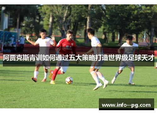 阿贾克斯青训如何通过五大策略打造世界级足球天才 阿贾克斯青训如何通过五大策略打造世界级足球天才