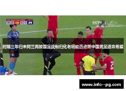 时隔三年归来阿兰再披国足战袍归化老将能否点燃中国男足进攻希望 时隔三年归来阿兰再披国足战袍归化老将能否点燃中国男足进攻希望